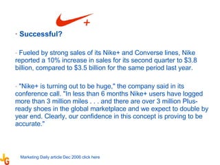 Successful?  Fueled by strong sales of its Nike+ and Converse lines, Nike reported a 10% increase in sales for its second quarter to $3.8 billion, compared to $3.5 billion for the same period last year. "Nike+ is turning out to be huge," the company said in its conference call. "In less than 6 months Nike+ users have logged more than 3 million miles . . . and there are over 3 million Plus-ready shoes in the global marketplace and we expect to double by year end. Clearly, our confidence in this concept is proving to be accurate."  Marketing Daily article Dec 2006 click  here 