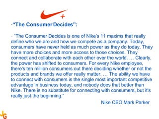 “ The Consumer Decides”: “ The Consumer Decides is one of Nike's 11 maxims that really define who we are and how we compete as a company. Today, consumers have never held as much power as they do today. They have more choices and more access to those choices. They connect and collaborate with each other over the world. … Clearly, the power has shifted to consumers. For every Nike employee, there's ten million consumers out there deciding whether or not the products and brands we offer really matter. … The ability we have to connect with consumers is the single most important competitive advantage in business today, and nobody does that better than Nike. There is no substitute for connecting with consumers, but it's really just the beginning.” Nike CEO Mark Parker 