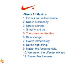 Nike’s 11 Maxims  1. It is our nature to innovate. 2. Nike is a company. 3. Nike is a brand. 4. Simplify and go. 5. The consumer decides. 6. Be a sponge. 7. Evolve immediately. 8. Do the right thing. 9. Master the fundamentals. 10. We are on the offense. Always. 11. Remember the man. 