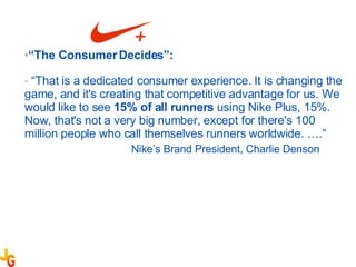“ The Consumer Decides”: “ That is a dedicated consumer experience. It is changing the game, and it's creating that competitive advantage for us. We would like to see  15% of all runners  using Nike Plus, 15%. Now, that's not a very big number, except for there's 100 million people who call themselves runners worldwide. ….” Nike’s Brand President, Charlie Denson 
