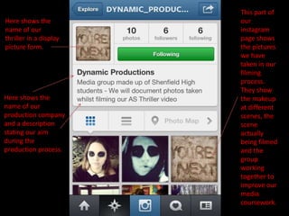 This part of
Here shows the          our
name of our             instagram
thriller in a display   page shows
picture form.           the pictures
                        we have
                        taken in our
                        filming
                        process.
                        They show
Here shows the          the makeup
name of our             at different
production company      scenes, the
and a description       scene
stating our aim         actually
during the              being filmed
production process.     and the
                        group
                        working
                        together to
                        improve our
                        media
                        coursework.
 