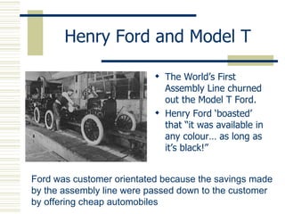 Henry Ford and Model T The World’s First Assembly Line churned out the Model T Ford. Henry Ford ‘boasted’ that “it was available in any colour… as long as it’s black!” Ford was customer orientated because the savings made by the assembly line were passed down to the customer by offering cheap automobiles 