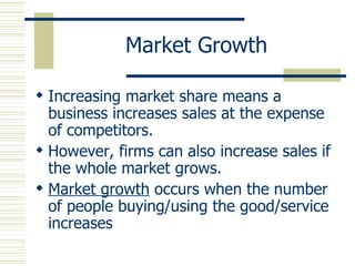 Market Growth Increasing market share means a business increases sales at the expense of competitors. However, firms can also increase sales if the whole market grows. Market growth  occurs when the number of people buying/using the good/service increases 