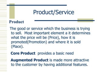Product/Service The good or service which the business is trying to sell.  Most important element a it determines what the price will be (Price), how it is promoted(Promotion) and where it is sold (Place). Core Product   provides a basic need Augmented Product  is made more attractive to the customer by having additional features. Product 