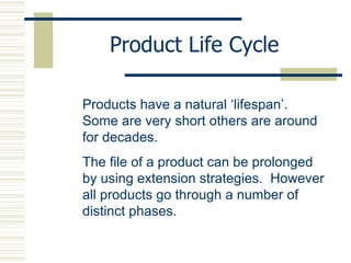 Product Life Cycle Products have a natural ‘lifespan’.  Some are very short others are around for decades. The file of a product can be prolonged by using extension strategies.  However all products go through a number of distinct phases. 