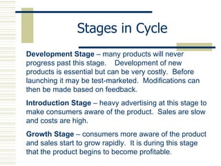 Stages in Cycle Development Stage  – many products will never progress past this stage.  Development of new products is essential but can be very costly.  Before launching it may be test-marketed.  Modifications can then be made based on feedback. Introduction Stage  – heavy advertising at this stage to make consumers aware of the product.  Sales are slow and costs are high. Growth Stage  – consumers more aware of the product and sales start to grow rapidly.  It is during this stage that the product begins to become profitable.  