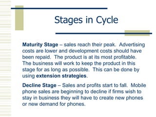 Stages in Cycle Maturity Stage  – sales reach their peak.  Advertising costs are lower and development costs should have been repaid.  The product is at its most profitable.  The business will work to keep the product in this stage for as long as possible.  This can be done by using  extension strategies . Decline Stage  – Sales and profits start to fall.  Mobile phone sales are beginning to decline if firms wish to stay in business they will have to create new phones or new demand for phones. 