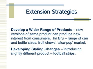 Extension Strategies Develop a Wider Range of Products  – new versions of same product can produce new interest from consumers.  Irn Bru – range of can and bottle sizes, fruit chews, ‘alco-pop’ market. Developing Styling Changes  – introducing slightly different product – football strips. 
