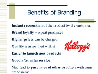 Benefits of Branding Instant recognition  of the product by the customer.  Brand loyalty  – repeat purchases Higher prices  can be charged Quality  is associated with it Easier to launch new products Good after sales service May lead to  purchases of other products  with same brand name 