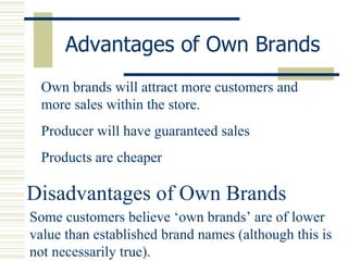 Advantages of Own Brands Own brands will attract more customers and more sales within the store. Producer will have guaranteed sales Products are cheaper  Disadvantages of Own Brands Some customers believe ‘own brands’ are of lower value than established brand names (although this is not necessarily true). 