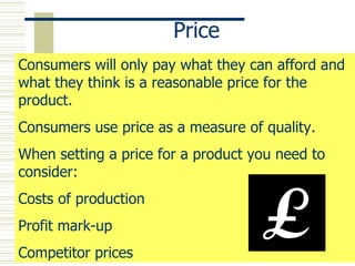 Price Consumers will only pay what they can afford and what they think is a reasonable price for the product. Consumers use price as a measure of quality. When setting a price for a product you need to consider: Costs of production Profit mark-up Competitor prices  