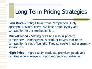Long Term Pricing Strategies Low Price -  Charge lower than competitors. Only appropriate where there is a little brand loyalty and competition in the market is high. Market Price -  Setting price at a similar price to competitors.  Homogeneous product means that price competition is not of benefit. They compete in other areas – service etc. High Price -  High quality products, premium goods and services where image is important, such as perfumes. 