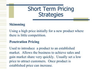 Short Term Pricing Strategies Skimming Using a high price initially for a new product where there is little competition. Penetration Pricing Used to introduce  a product to an established market.  Allows the business to achieve sales and gain market share very quickly.  Usually set a low price to attract customers.  Once product is established price can increase. 