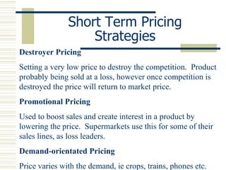 Short Term Pricing Strategies Destroyer Pricing Setting a very low price to destroy the competition.  Product probably being sold at a loss, however once competition is destroyed the price will return to market price. Promotional Pricing Used to boost sales and create interest in a product by lowering the price.  Supermarkets use this for some of their sales lines, as loss leaders. Demand-orientated Pricing Price varies with the demand, ie crops, trains, phones etc. 