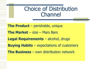Choice of Distribution Channel The Product  – perishable, unique The Market  – size – Mars Bars Legal Requirements  – alcohol, drugs Buying Habits  – expectations of customers The Business  – own distribution network 