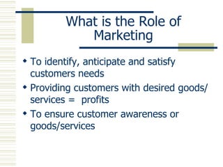 What is the Role of Marketing To identify, anticipate and satisfy customers needs Providing customers with desired goods/services =  profits To ensure customer awareness or goods/services 