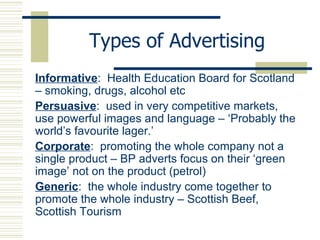 Types of Advertising Informative :  Health Education Board for Scotland – smoking, drugs, alcohol etc Persuasive :  used in very competitive markets, use powerful images and language – ‘Probably the world’s favourite lager.’ Corporate :  promoting the whole company not a single product – BP adverts focus on their ‘green image’ not on the product (petrol) Generic :  the whole industry come together to promote the whole industry – Scottish Beef, Scottish Tourism 