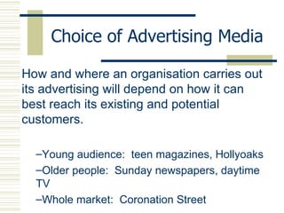 Choice of Advertising Media How and where an organisation carries out its advertising will depend on how it can best reach its existing and potential customers. Young audience:  teen magazines, Hollyoaks Older people:  Sunday newspapers, daytime TV Whole market:  Coronation Street 