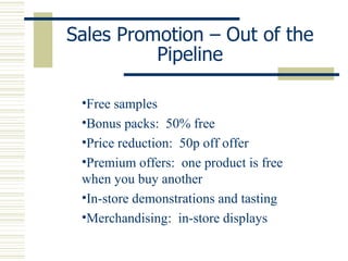 Sales Promotion – Out of the Pipeline Free samples Bonus packs:  50% free Price reduction:  50p off offer Premium offers:  one product is free when you buy another In-store demonstrations and tasting Merchandising:  in-store displays 