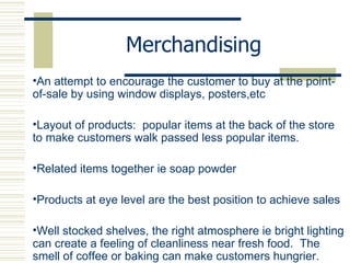 Merchandising An attempt to encourage the customer to buy at the point-of-sale by using window displays, posters,etc Layout of products:  popular items at the back of the store to make customers walk passed less popular items.  Related items together ie soap powder Products at eye level are the best position to achieve sales Well stocked shelves, the right atmosphere ie bright lighting can create a feeling of cleanliness near fresh food.  The smell of coffee or baking can make customers hungrier. 