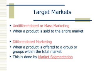 Target Markets Undifferentiated or Mass Marketing When a product is sold to the entire market Differentiated Marketing When a product is offered to a group or groups within the total market This is done by  Market Segmentation 