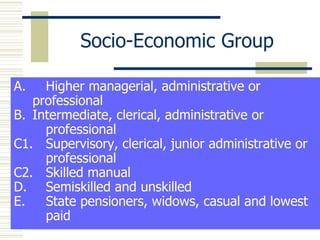 Socio-Economic Group A.  Higher managerial, administrative or  professional Intermediate, clerical, administrative or  professional C1.  Supervisory, clerical, junior administrative or  professional C2.  Skilled manual D.  Semiskilled and unskilled E.  State pensioners, widows, casual and lowest  paid 