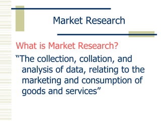 Market Research What is Market Research? “ The collection, collation, and analysis of data, relating to the marketing and consumption of goods and services” 