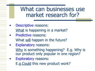 What can businesses use market research for? Descriptive  reasons: What  is happening in a market? Predictive  reasons: What  will  happen in the future? Explanatory  reasons: Why  is something happening?  E.g. Why is our product only popular in one region? Exploratory  reasons: E.g. Could  this new product work? 