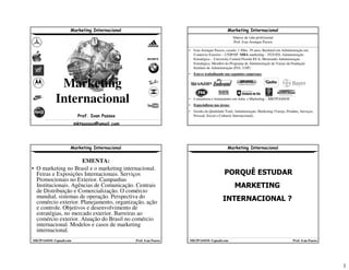 1
Marketing Internacional
MKTPASSOS @gmail.com Prof. Ivan Passos
Marketing
Internacional
Prof. Ivan Passos
mktpassos@gmail.com
Marketing Internacional
MKTPASSOS @gmail.com Prof. Ivan Passos
Síntese da vida profissional
Prof. Ivan Arenque Passos
• Ivan Arenque Passos, casado, 1 filho, 39 anos, Bacharel em Administração em
Comércio Exterior – UNIP/SP, MBA marketing – FGV/ES, Administração
Estratégica – University Central Florida EUA, Mestrando Administração
Estratégica. Membro do Programa de Administração de Varejo da Fundação
Instituto de Administração (FIA- USP)
• Esteve trabalhando nas seguintes empresas:
• Consultoria e treinamento em Adm. e Marketing – MKTPASSOS
• Especializou nas áreas:
• Gestão da Qualidade Total, Administração, Marketing (Varejo, Produto, Serviços,
Pessoal, Social e Cultural, Internacional).
Marketing Internacional
MKTPASSOS @gmail.com Prof. Ivan Passos
EMENTA:
• O marketing no Brasil e o marketing internacional.
Feiras e Exposições Internacionais. Serviços
Promocionais no Exterior. Campanhas
Institucionais. Agências de Comunicação. Centrais
de Distribuição e Comercialização. O comércio
mundial, sistemas de operação. Perspectiva do
comércio exterior. Planejamento, organização, ação
e controle. Objetivos e desenvolvimento de
estratégias, no mercado exterior. Barreiras ao
comércio exterior. Atuação do Brasil no comércio
internacional. Modelos e casos de marketing
internacional.
Marketing Internacional
MKTPASSOS @gmail.com Prof. Ivan Passos
PORQUÊ ESTUDAR
MARKETING
INTERNACIONAL ?
 