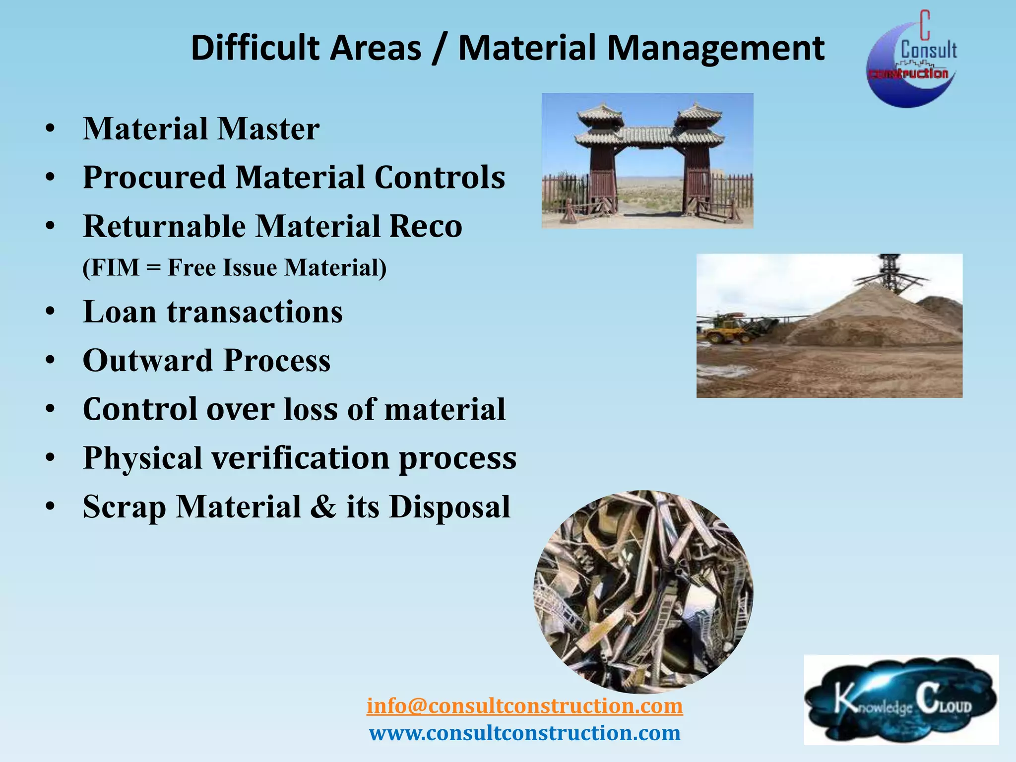 info@consultconstruction.com
www.consultconstruction.com
Difficult Areas / Material Management
• Material Master
• Procured Material Controls
• Returnable Material Reco
(FIM = Free Issue Material)
• Loan transactions
• Outward Process
• Control over loss of material
• Physical verification process
• Scrap Material & its Disposal
 