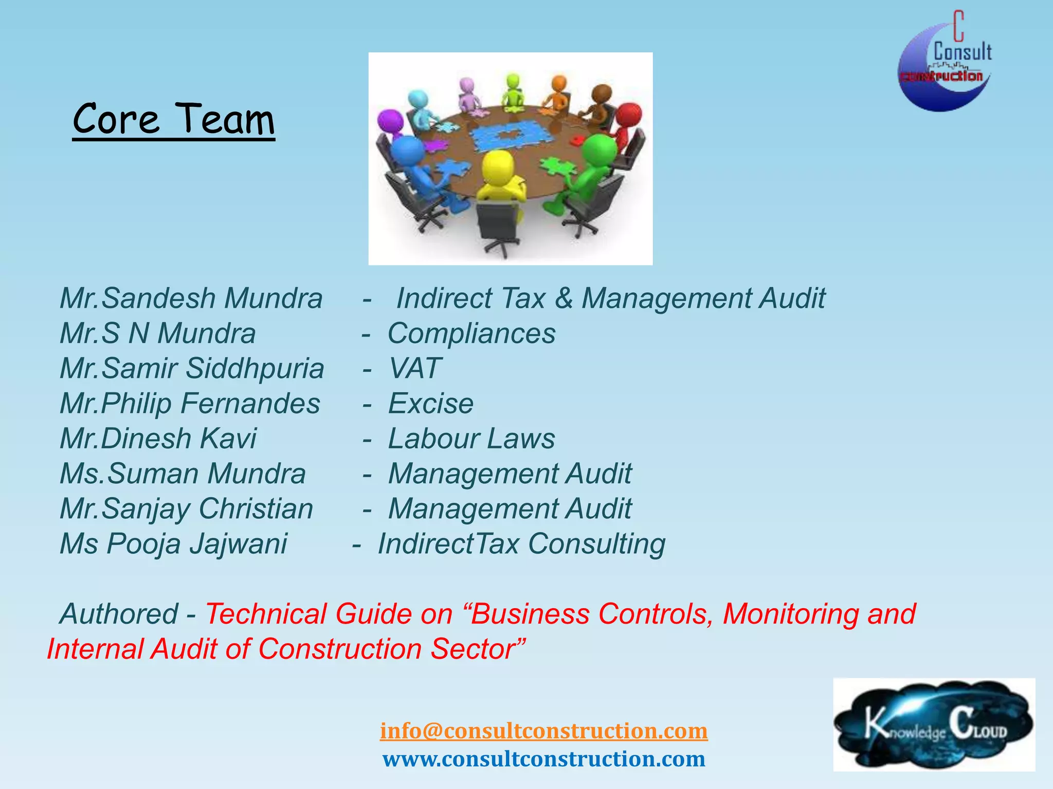 info@consultconstruction.com
www.consultconstruction.com
Core Team
Mr.Sandesh Mundra - Indirect Tax & Management Audit
Mr.S N Mundra - Compliances
Mr.Samir Siddhpuria - VAT
Mr.Philip Fernandes - Excise
Mr.Dinesh Kavi - Labour Laws
Ms.Suman Mundra - Management Audit
Mr.Sanjay Christian - Management Audit
Ms Pooja Jajwani - IndirectTax Consulting
Authored - Technical Guide on “Business Controls, Monitoring and
Internal Audit of Construction Sector”
 