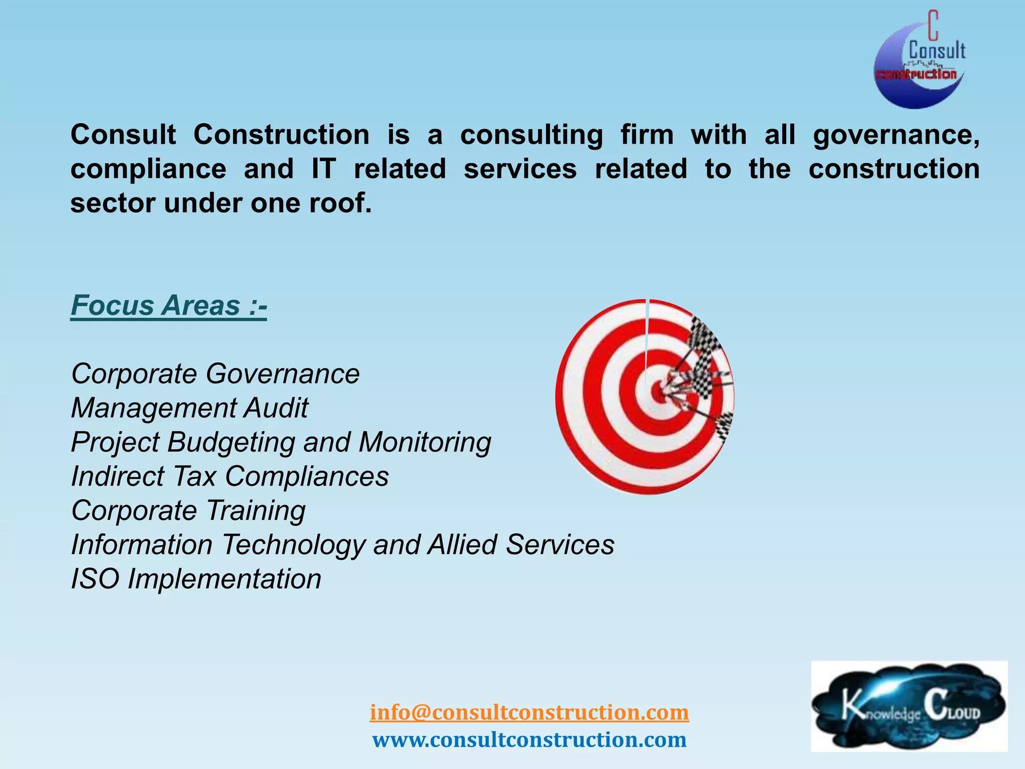 info@consultconstruction.com
www.consultconstruction.com
Consult Construction is a consulting firm with all governance,
compliance and IT related services related to the construction
sector under one roof.
Focus Areas :-
Corporate Governance
Management Audit
Project Budgeting and Monitoring
Indirect Tax Compliances
Corporate Training
Information Technology and Allied Services
ISO Implementation
 
