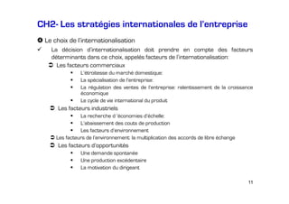 CH2- Les stratégies internationales de l’entreprise
Le choix de l’internationalisation
La décision d’internationalisation doit prendre en compte des facteurs
déterminants dans ce choix, appelés facteurs de l’internationalisation:
Les facteurs commerciaux
L’étroitesse du marché domestique:
La spécialisation de l’entreprise:
La régulation des ventes de l’entreprise: ralentissement de la croissance
économique
Le cycle de vie international du produit

Les facteurs industriels
La recherche d ’économies d’échelle:
L’abaissement des couts de production
Les facteurs d’environnement
Les facteurs de l’environnement: la multiplication des accords de libre échange

Les facteurs d’opportunités
Une demande spontanée
Une production excédentaire
La motivation du dirigeant
11

 