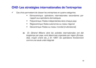 CH2- Les stratégies internationales de l’entreprise
Ces choix permettent de classer les entreprises en quatre catégories:
Ethnocentrique: opérations internationales secondaires par
rapport aux opérations domestiques
Polycentrique: Filiales indépendantes dans chaque pays
Régiocentrique: filiales autonomes au niveau régional
Géocentrique: Filiales au niveau mondial (multinational)

Ex: Général Motors dont les activités internationales ont été
longtemps par pays, sont désormais organisés par région (Europe,
Asie, moyen orient etc…). En 1997, les opérations fonctionnent
comme une seule unité intégrale

14

 