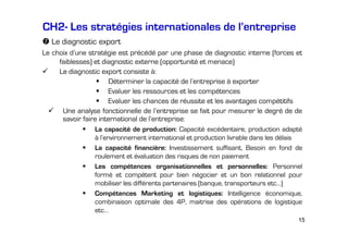 CH2- Les stratégies internationales de l’entreprise
Le diagnostic export
Le choix d’une stratégie est précédé par une phase de diagnostic interne (forces et
faiblesses) et diagnostic externe (opportunité et menace)
Le diagnostic export consiste à:
Déterminer la capacité de l’entreprise à exporter
Evaluer les ressources et les compétences
Evaluer les chances de réussite et les avantages compétitifs
Une analyse fonctionnelle de l’entreprise se fait pour mesurer le degré de de
savoir faire international de l’entreprise:
La capacité de production: Capacité excédentaire, production adapté
à l’environnement international et production livrable dans les délais
La capacité financière: Investissement suffisant, Besoin en fond de
roulement et évaluation des risques de non paiement
Les compétences organisationnelles et personnelles: Personnel
formé et compétent pour bien négocier et un bon relationnel pour
mobiliser les différents partenaires (banque, transporteurs etc…)
Compétences Marketing et logistiques: Intelligence économique,
combinaison optimale des 4P, maitrise des opérations de logistique
etc…
15

 