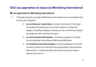 Ch3: Les approches et enjeux du Marketing international
Les approches du Marketing international
Trois approches du concept de Marketing international sont concevables selon
le choix de l’entreprise:
Le marketing de l’exportation: consiste à prolonger à l’étranger
une politique fructueuse sur le marché national. L’entreprise
adapte une politique testée et réussie sur son marché domestique
aux exigences des marchés étrangers
Le marketing pluri-domestique: l’entreprise engage sur chaque
marché étranger des politiques Marketing différentes
Le marketing international global: l’entreprise attaque le marché
mondial à l’issue d’une démarche de segmentation internationale
des marchés. L’entreprise alloue des ressources pour chaque
segment de marché
17

 