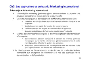 Ch3: Les approches et enjeux du Marketing international
Les enjeux du Marketing international
Le concept de Marketing global est apparu dans les années 80; il prône une
structure considérant le monde comme un seul marché
Les facteurs expliquant le développement du Marketing international sont:
l’évolution technologique des produits et raccourcissement du cycle de vie
du produit
Le développement rapide des besoins des consommateurs
Le développement des moyens de communication et apparition
Les visions stratégiques de l’entreprise: couple risque/rentabilité

Le choix de l’internationalisation pose le dilemme adaptation/standardisation
à l’entreprise:
Standardisation: décision consistant à adopter les mêmes politiques
mercatiques sur le marché national pour générer des économies de coûts
non négligeables et faciliter la gestion des opérations
Adaptation: personnalisation des stratégies mix selon les marchés ciblés
pour répondre mieux aux besoins des consommateurs

Le développement de l’automatisation et des formes de production flexibles
permettent aux entreprises de bénéficier à la fois des avantages de la
standardisation et de l’adaptation
18

 