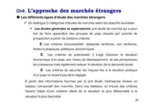 Ch4: L’approche des marchés étrangers
Les différents types d’étude des marchés étrangers
On distingue 3 catégories d’études de marchés selon les objectifs souhaités:
Les études générales et exploratoires: pré étude de marché qui a pour
but de faire apparaître des groupes de pays classés par priorité de
prospection à partir de certains critères:
Les critères d’accessibilité: obstacles tarifaires, non tarifaires,
facteurs physiques, politiques, économiques
Les critères de potentialité: il s’agit d’évaluer la situation
économique d’un pays, son niveau de développement et ses perspectives
de croissance mais également évaluer la situation de la demande locale
Les critères de sécurité: les risques liés à la situation politique
d’un pays ne doivent pas être négligés
A partir des informations fournies par la pré étude, l’entreprise dresse un
tableau comparatif des marchés. Dans ces tableaux, on trouve des critères
faisant l’objet d’une notation allant de la situation la plus défavorable à la
situation la plus favorable
20

 
