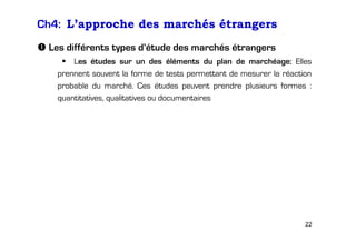 Ch4: L’approche des marchés étrangers
Les différents types d’étude des marchés étrangers
Les études sur un des éléments du plan de marchéage: Elles
prennent souvent la forme de tests permettant de mesurer la réaction
probable du marché. Ces études peuvent prendre plusieurs formes :
quantitatives, qualitatives ou documentaires

22

 