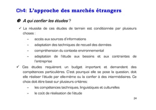 Ch4: L’approche des marchés étrangers
A qui confier les études ?
La réussite de ces études de terrain est conditionnée par plusieurs
choses :
–

accès aux sources d’informations

–

adaptation des techniques de recueil des données

–

compréhension du contexte environnemental

–

adaptation de l’étude aux besoins et aux contraintes de
l’entreprise

Ces études requièrent un budget important et demandent des
compétences particulières. C’est pourquoi elle se pose la question, doit
elle réaliser l’étude par elle-même ou la confier à des intermédiaires. Ce
choix doit être basé sur plusieurs critères:
–

les compétences techniques, linguistiques et culturelles

–

le coût de réalisation de l’étude
24

 