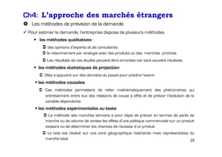 Ch4: L’approche des marchés étrangers
Les méthodes de prévision de la demande
Pour estimer la demande, l’entreprise dispose de plusieurs méthodes
les méthodes qualitatives :
des opinions d’experts et de consultants
le raisonnement par analogie avec des produits ou des marchés proches
Les résultats de ces études peuvent être erronées car sont souvent intuitives.

les méthodes statistiques de projection
Elles s’appuient sur des données du passé pour prédire l’avenir

les méthodes causales
Ces méthodes permettent de relier mathématiquement des phénomènes qui
entretiennent entre eux des relations de cause à effet et de prévoir l’évolution de la
variable dépendante.

les méthodes expérimentales ou tests
La méthode des marchés témoins a pour objet de prévoir en termes de parts de
marché ou de volume de ventes les effets d’une politique commerciale sur un produit
existant ou de déterminer les chances de réussite d’un produit.
Le test est réalisé sur une zone géographique restreinte mais représentative du
marché total.
25

 