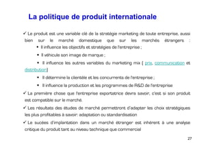 La politique de produit internationale
Le produit est une variable clé de la stratégie marketing de toute entreprise, aussi
bien sur le marché domestique que sur les marchés étrangers :
Il influence les objectifs et stratégies de l'entreprise ;
Il véhicule son image de marque ;
Il influence les autres variables du marketing mix ( prix, communication et
distribution)
Il détermine la clientèle et les concurrents de l'entreprise ;
Il influence la production et les programmes de R&D de l'entreprise
La première chose que l'entreprise exportatrice devra savoir, c'est si son produit
est compatible sur le marché.
Les résultats des études de marché permettront d’adapter les choix stratégiques
les plus profitables à savoir: adaptation ou standardisation
Le sucées d’implantation dans un marché étranger est inhérent à une analyse
critique du produit tant au niveau technique que commercial
27

 