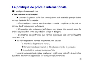 La politique de produit internationale
L’analyse des contraintes
Les contraintes techniques:
L’analyse du produit sur le plan technique doit être élaborée quel que soit le
secteur d’activité de l’entreprise
Cette analyse comporte une dimension normative complétée par la prise en
compte d’autres exigences techniques
L’intégration des exigences techniques normatives d’un produit dans la
chaine de production limite les pertes de temps et d’argent
L’entreprise est confrontée aux normes techniques soit environ 800000
dans le monde
Le non respect des normes obligatoires peut causer:
Interdiction de pénétrer le marché,
Retrait immédiat des matériels et d’éventuelles amendes et poursuites
Impossibilité de participer aux appels d’offre

Les entreprises doivent mettre en place un système de veille afin de suivre les
évolutions des normes applicables sur leurs principaux marchés
28

 