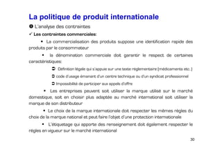 La politique de produit internationale
L’analyse des contraintes
Les contraintes commerciales:
La commercialisation des produits suppose une identification rapide des
produits par le consommateur
la dénomination commerciale doit garantir le respect de certaines
caractéristiques:
Définition légale qui s’appuie sur une texte réglementaire (médicaments etc..)
code d’usage émanant d’un centre technique ou d’un syndicat professionnel
Impossibilité de participer aux appels d’offre

Les entreprises peuvent soit utiliser la marque utilisé sur le marché
domestique, soit en choisir plus adaptée au marché international soit utiliser la
marque de son distributeur
Le choix de la marque internationale doit respecter les mêmes règles du
choix de la marque national et peut faire l’objet d’une protection internationale
L’étiquetage qui apporte des renseignement doit également respecter le
règles en vigueur sur le marché international
30

 