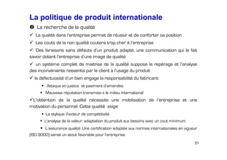 La politique de produit internationale
La recherche de la qualité
La qualité dans l’entreprise permet de réussir et de conforter sa position
Les couts de la non qualité coutera trop cher à l’entreprise
Des livraisons sans défauts d’un produit adapté, une communication qui le fait
savoir dotent l’entreprise d’une image de qualité
un système complet de maitrise de la qualité suppose le repérage et l’analyse
des inconvénients ressentis par le client à l’usage du produit
la défectuosité d’un bien engage la responsabilité du fabricant:
Attaque en justice et paiement d’amendes
Mauvaise réputation transmise s le milieu international

L’obtention de la qualité nécessite une mobilisation de l’entreprise et une
motivation du personnel. Cette qualité exige:
La stylique: Facteur de compétitivité
L’analyse de la valeur: adaptation du produit aux besoins avec un cout minimum
L’assurance qualité: Une certification adaptée aux normes internationales en vigueur
(ISO 9000) serait un atout favorable pour l’entreprise
31

 