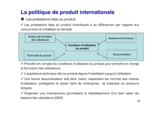 La politique de produit internationale
Les prestations liées au produit
Les prestations liées au produit contribuent à se différencier par rapport aux
concurrents et à fidéliser la clientèle
Niveau de formation
des utilisateurs

Assistance technique
Condition d’utilisation
du produit

Technicité du produit

Documentation

Prendre en compte les conditions d’utilisation du produit pour prendre en charge
la formation des utilisateurs
L’assistance technique liée au produit depuis l’installation jusqu’à l’utilisation
Une bonne documentation doit être: claire, respectant les normes des notices
d’utilisation, protégeant le savoir faire de l’entreprise et traduites en plusieurs
langues
Organiser une maintenance permettant le rétablissement d’un bien selon les
besoins des utilisateurs (SAV)
32

 