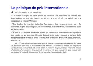 La politique de prix internationale
Les informations nécessaires
La fixation d’un prix de vente export se base sur une démarche de collecte des
informations au sein de l’entreprise et sur le marché afin de définir un prix
respectant la relation Win-Win
les études de marché élaborées fournissent des renseignements sur : la
demande, le prix psychologique, la concurrence, la distributions, l’accessibilité et la
réglementation
L’évaluation du cout de revient export qui repose sur une connaissance parfaite
des incoterms qui sont des éléments du contrat de vente indiquant le partage de la
responsabilité et du risque entre l’acheteur et le vendeur (transport, dédouanement,
assurance …)

Ex: Une entreprise marocaine vend un produit à une entreprise japonaise. Au cours
du transport par mer, la marchandise est détruite. Le vendeur a rempli ses obligations
contractuelles si le contrat est conclu selon in incoterm du groupe C. En revanche, en cas
d’utilisation d’un incoterm du groupe D, ce vendeur n’a pas exécuté n’a pas exécuté son
contrat qui lui oblige de faire parvenir la marchandise à sa destination finale

34

 