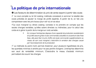 io

La politique de prix internationale
Les facteurs de détermination du prix de vente export à partir des couts
Le cout complet ou le full costing: méthode consistant à sommer la totalité des
couts précités et ajouter la marge de profit espérée. A partir de là, on fait une
comparaison avec les prix locaux pour voir où on se situe
Le cout marginal ou direct costing: consiste à ne prendre en compte que les
seules charges variables, qu’elles soient directes ou indirectes, pour le calcul des
coûts et à gérer à partir de la marge sur coût variable .
Ex: Lorsque l’entreprise dispose d’une capacité de production excédentaire
et qu’elle assure grâce à ses commandes actuelles la couverture des frais
fixes, elle peut fixer le prix d’offre de toute commande supplémentaire au
niveau de son cout marginal, c’est-à-dire la variation des charges causé
par l’accroissement de la production

La méthode du point mort: permet d’estimer, pour plusieurs hypothèses de prix,
les quantités minimas à vendre pour ne pas perdre d’argent. L’entreprise détermine
son seuil de rentabilité minimum, C’est-à-dire le niveau d’activité minimum
permettant de couvrir les charges
36

 
