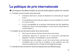 io

La politique de prix internationale
Les facteurs de détermination du prix de vente export à partir du marché
La fixation du prix à partir de la demande:
l’entreprise devra tenir compte de l’élasticité de la demande par rapport
au prix
La sensibilité due la demande par rapport au prix est variable d’un marché
à un autre marché
Le prix d’acceptabilité de la demande internationale doit être également
analysé pour situer le prix psychologique « ce que vaut le produit selon les
consommateurs »

La fixation du prix de vente à partir de la concurrence
Fixer le prix de vente en fonction des prix de la concurrence
L’entreprise détermine la structure de la concurrence internationale
(oligopole, monopole, monopolistique ou pure et parfaite)
L’entreprise peut soit s’aligner au prix de la concurrence, soit être plus
compétitive avec un pris bas ou pratiquer un prix supérieur pour des
raisons de positionnement, d’image et de stratégie (écrémage)

L’entreprise doit coordonner les prix pratiqués dans les différents pays
37

 