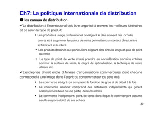Ch7: La politique internationale de distribution
les canaux de distribution
La distribution à l’international doit être organisé à travers les meilleurs itinéraires
et ce selon le type de produit:
Les produits à usage professionnel privilégiant le plus souvent des circuits
courts et à supprimer les points de vente permettant un contact direct entre
le fabricant et le client
Les produits destinés aux particuliers exigeant des circuits longs et plus de point
de vente
Le type de point de vente choisi prendra en considération certains critères
comme: la surface de vente, le degré de spécialisation, la technique de vente
utilisée etc..

L’entreprise choisit entre 3 formes d’organisations commerciales dont chacune
correspond à une image dans l’esprit du consommateur du pays visé.
Le commerce intégré: qui comprend la fonction de gros et de détail à la fois
Le commerce associé: comprend des détaillants indépendants qui gèrent
collectivement tout ou une partie de leurs achats
Le commerce indépendant: point de vente dans lequel le commerçant assume
seul la responsabilité de ses achats
39

 